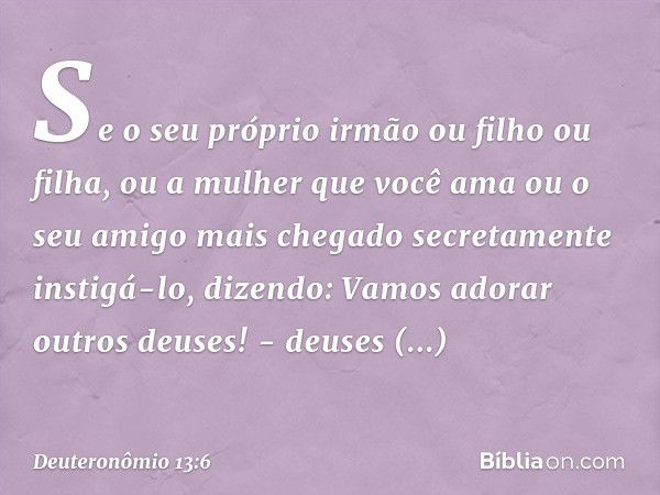 "Se o seu próprio irmão ou filho ou filha, ou a mulher que você ama ou o seu amigo mais chegado secretamente instigá-lo, dizendo: 'Vamos adorar outros deuses!' 