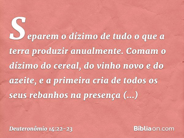 "Separem o dízimo de tudo o que a terra produzir anualmente. Comam o dízimo do cereal, do vinho novo e do azeite, e a primeira cria de todos os seus rebanhos na