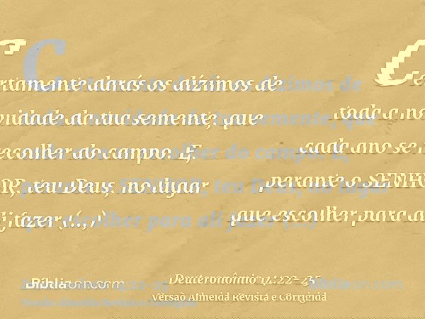 Certamente darás os dízimos de toda a novidade da tua semente, que cada ano se recolher do campo.E, perante o SENHOR, teu Deus, no lugar que escolher para ali f