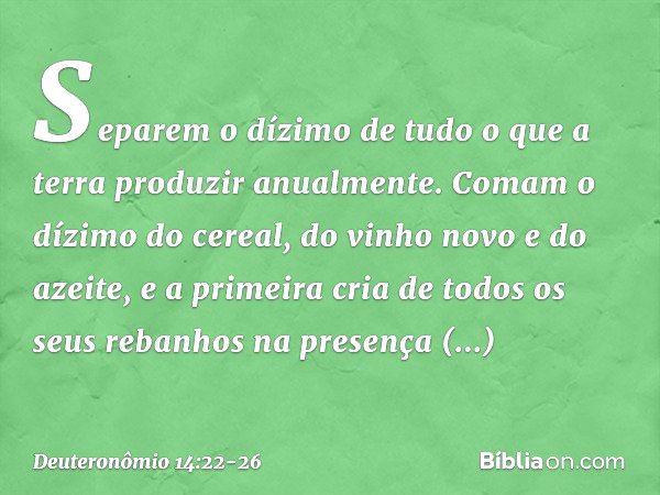 "Separem o dízimo de tudo o que a terra produzir anualmente. Comam o dízimo do cereal, do vinho novo e do azeite, e a primeira cria de todos os seus rebanhos na