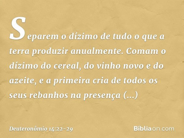 "Separem o dízimo de tudo o que a terra produzir anualmente. Comam o dízimo do cereal, do vinho novo e do azeite, e a primeira cria de todos os seus rebanhos na