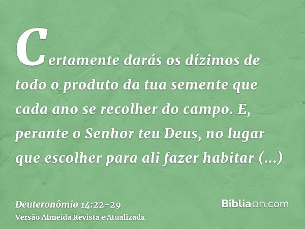 Certamente darás os dízimos de todo o produto da tua semente que cada ano se recolher do campo.E, perante o Senhor teu Deus, no lugar que escolher para ali faze