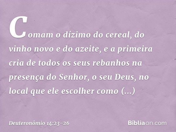 Comam o dízimo do cereal, do vinho novo e do azeite, e a primeira cria de todos os seus rebanhos na presença do Senhor, o seu Deus, no local que ele escolher co