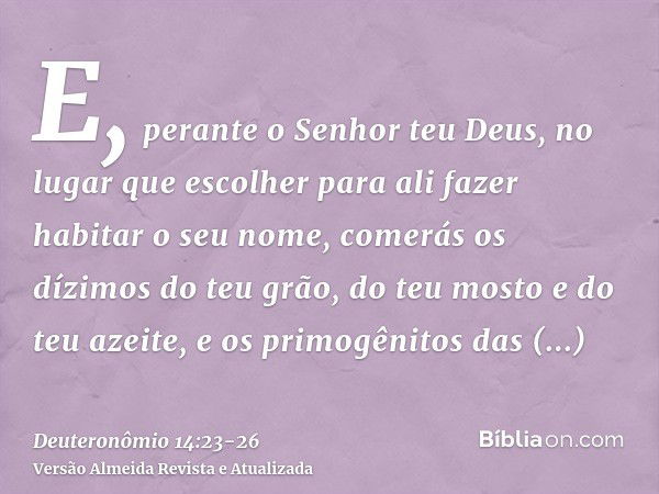 E, perante o Senhor teu Deus, no lugar que escolher para ali fazer habitar o seu nome, comerás os dízimos do teu grão, do teu mosto e do teu azeite, e os primog