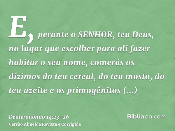 E, perante o SENHOR, teu Deus, no lugar que escolher para ali fazer habitar o seu nome, comerás os dízimos do teu cereal, do teu mosto, do teu azeite e os primo