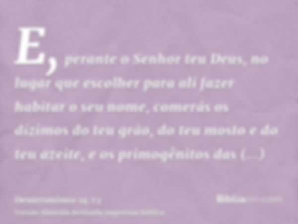 E, perante o Senhor teu Deus, no lugar que escolher para ali fazer habitar o seu nome, comerás os dízimos do teu grão, do teu mosto e do teu azeite, e os primog