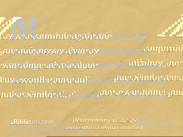 Mas se o caminho te for tão comprido que não possas levar os dízimos, por estar longe de ti o lugar que Senhor teu Deus escolher para ali por o seu nome, quando