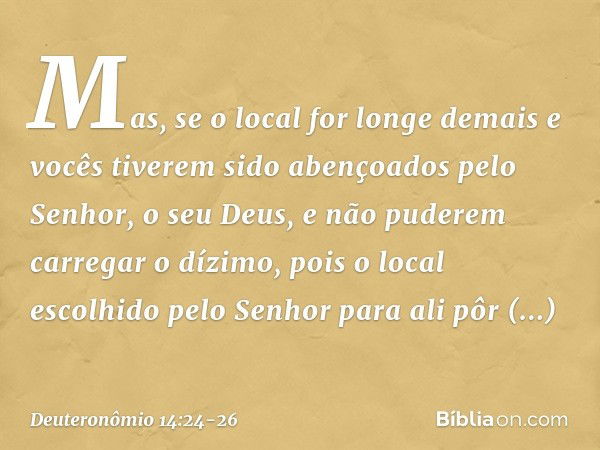 Mas, se o local for longe demais e vocês tiverem sido abençoados pelo Senhor, o seu Deus, e não puderem carregar o dízimo, pois o local escolhido pelo Senhor pa