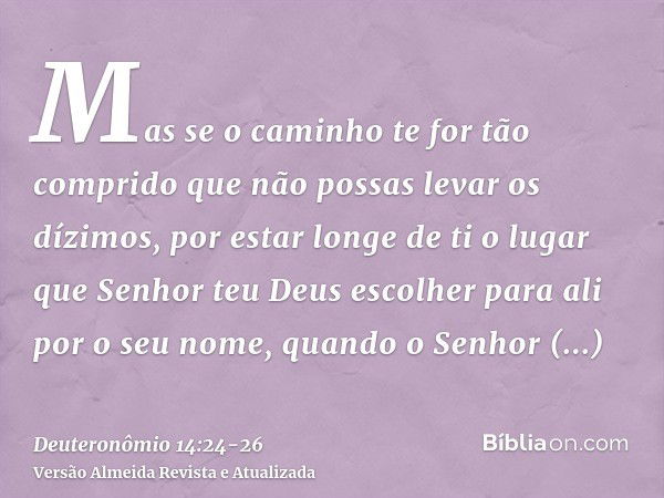 Mas se o caminho te for tão comprido que não possas levar os dízimos, por estar longe de ti o lugar que Senhor teu Deus escolher para ali por o seu nome, quando