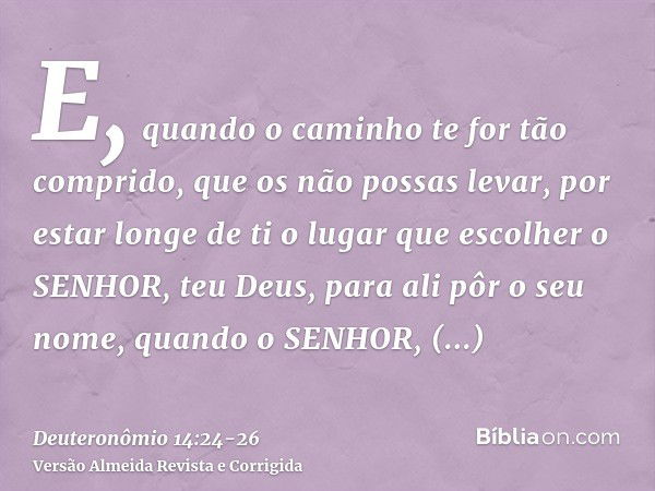 E, quando o caminho te for tão comprido, que os não possas levar, por estar longe de ti o lugar que escolher o SENHOR, teu Deus, para ali pôr o seu nome, quando