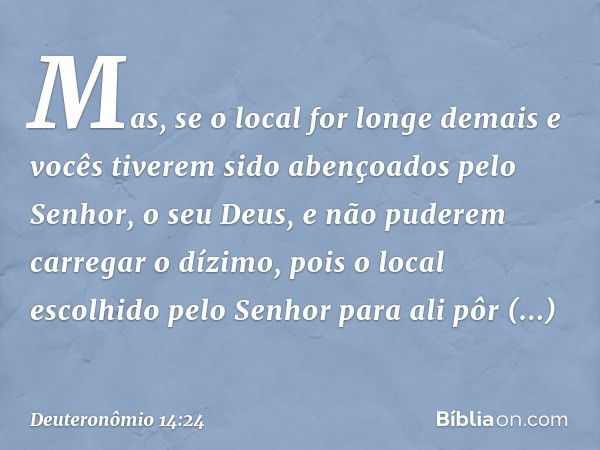 Mas, se o local for longe demais e vocês tiverem sido abençoados pelo Senhor, o seu Deus, e não puderem carregar o dízimo, pois o local escolhido pelo Senhor pa