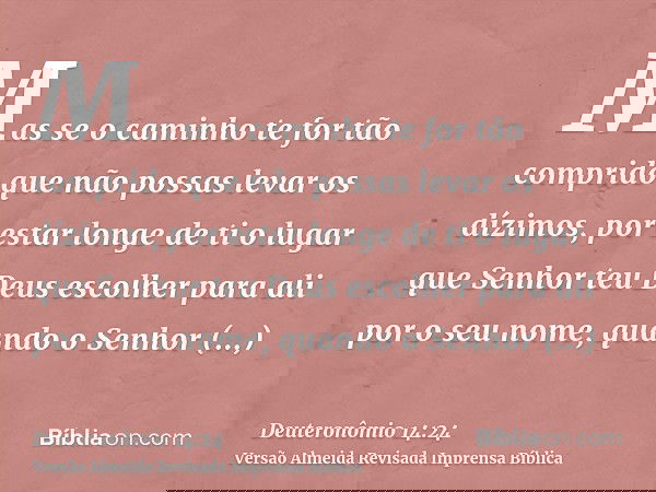 Mas se o caminho te for tão comprido que não possas levar os dízimos, por estar longe de ti o lugar que Senhor teu Deus escolher para ali por o seu nome, quando