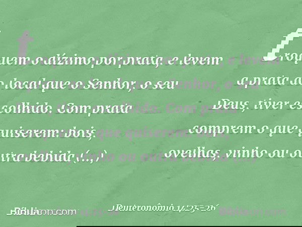 troquem o dízimo por prata, e levem a prata ao local que o Senhor, o seu Deus, tiver escolhido. Com prata comprem o que quiserem: bois, ovelhas, vinho ou outra