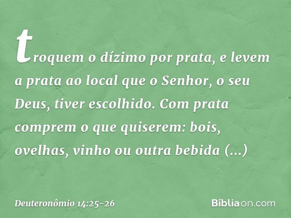 troquem o dízimo por prata, e levem a prata ao local que o Senhor, o seu Deus, tiver escolhido. Com prata comprem o que quiserem: bois, ovelhas, vinho ou outra 