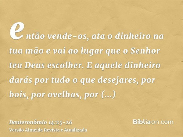 então vende-os, ata o dinheiro na tua mão e vai ao lugar que o Senhor teu Deus escolher.E aquele dinheiro darás por tudo o que desejares, por bois, por ovelhas,