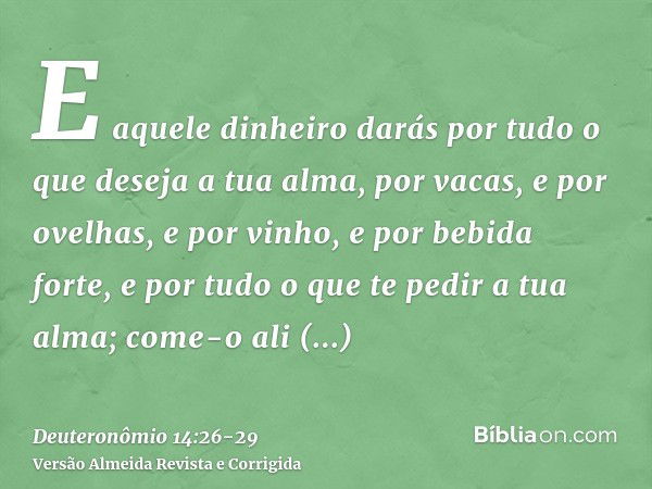 E aquele dinheiro darás por tudo o que deseja a tua alma, por vacas, e por ovelhas, e por vinho, e por bebida forte, e por tudo o que te pedir a tua alma; come-