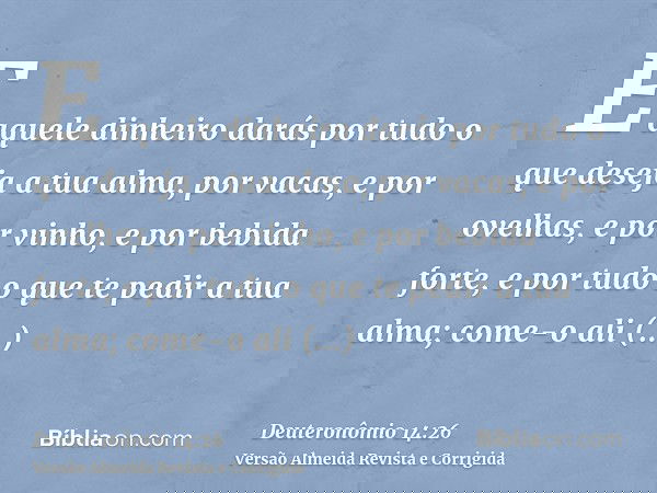 E aquele dinheiro darás por tudo o que deseja a tua alma, por vacas, e por ovelhas, e por vinho, e por bebida forte, e por tudo o que te pedir a tua alma; come-