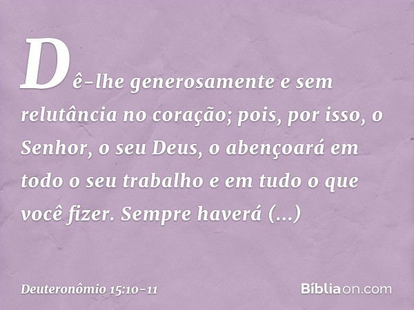 Dê-lhe generosamente e sem relutância no coração; pois, por isso, o Senhor, o seu Deus, o abençoará em todo o seu trabalho e em tudo o que você fizer. Sempre ha