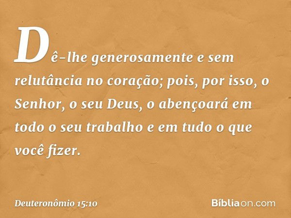 Dê-lhe generosamente e sem relutância no coração; pois, por isso, o Senhor, o seu Deus, o abençoará em todo o seu trabalho e em tudo o que você fizer. -- Deuter