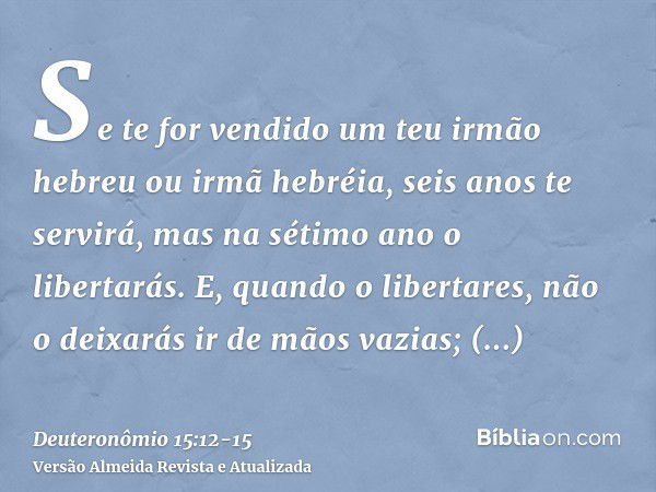 Se te for vendido um teu irmão hebreu ou irmã hebréia, seis anos te servirá, mas na sétimo ano o libertarás.E, quando o libertares, não o deixarás ir de mãos va