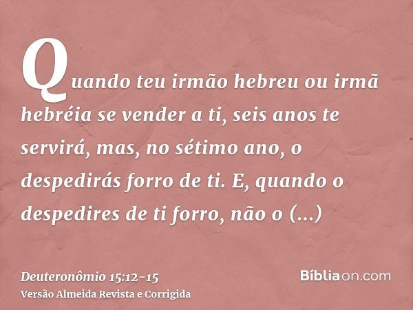 Quando teu irmão hebreu ou irmã hebréia se vender a ti, seis anos te servirá, mas, no sétimo ano, o despedirás forro de ti.E, quando o despedires de ti forro, n