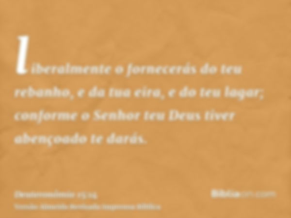 liberalmente o fornecerás do teu rebanho, e da tua eira, e do teu lagar; conforme o Senhor teu Deus tiver abençoado te darás.