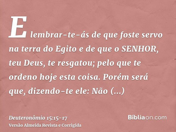 E lembrar-te-ás de que foste servo na terra do Egito e de que o SENHOR, teu Deus, te resgatou; pelo que te ordeno hoje esta coisa.Porém será que, dizendo-te ele