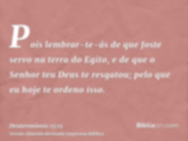 Pois lembrar-te-ás de que foste servo na terra do Egito, e de que o Senhor teu Deus te resgatou; pelo que eu hoje te ordeno isso.