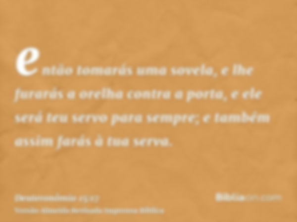 então tomarás uma sovela, e lhe furarás a orelha contra a porta, e ele será teu servo para sempre; e também assim farás à tua serva.