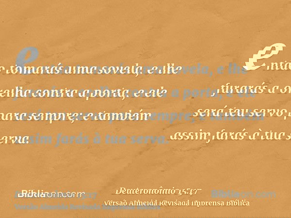 então tomarás uma sovela, e lhe furarás a orelha contra a porta, e ele será teu servo para sempre; e também assim farás à tua serva.