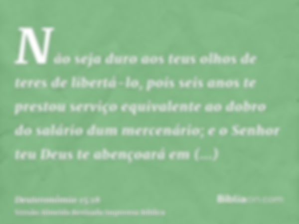 Não seja duro aos teus olhos de teres de libertá-lo, pois seis anos te prestou serviço equivalente ao dobro do salário dum mercenário; e o Senhor teu Deus te ab