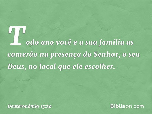 Todo ano você e a sua família as comerão na presença do Senhor, o seu Deus, no local que ele escolher. -- Deuteronômio 15:20