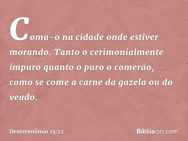 Coma-o na cidade onde estiver morando. Tanto o cerimonialmente impuro quanto o puro o comerão, como se come a carne da gazela ou do veado. -- Deuteronômio 15:22