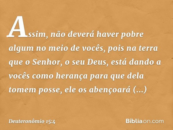 Assim, não deverá haver pobre algum no meio de vocês, pois na terra que o Senhor, o seu Deus, está dando a vocês como herança para que dela tomem posse, ele os 