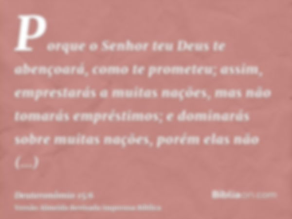 Porque o Senhor teu Deus te abençoará, como te prometeu; assim, emprestarás a muitas nações, mas não tomarás empréstimos; e dominarás sobre muitas nações, porém