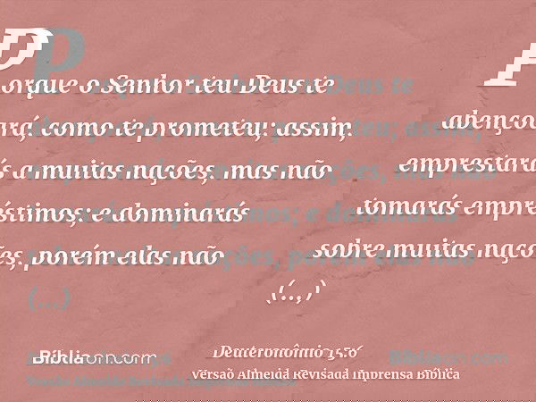 Porque o Senhor teu Deus te abençoará, como te prometeu; assim, emprestarás a muitas nações, mas não tomarás empréstimos; e dominarás sobre muitas nações, porém