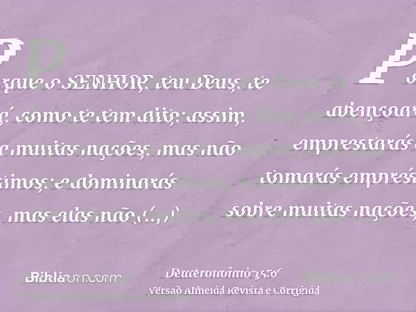 Porque o SENHOR, teu Deus, te abençoará, como te tem dito; assim, emprestarás a muitas nações, mas não tomarás empréstimos; e dominarás sobre muitas nações, mas