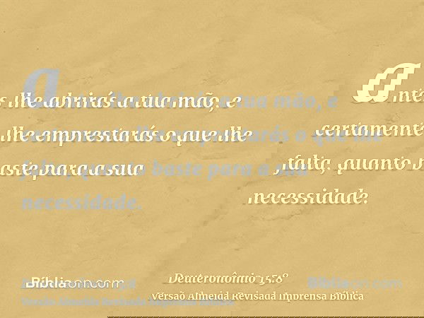 antes lhe abrirás a tua mão, e certamente lhe emprestarás o que lhe falta, quanto baste para a sua necessidade.
