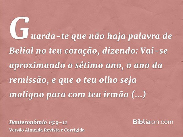 Guarda-te que não haja palavra de Belial no teu coração, dizendo: Vai-se aproximando o sétimo ano, o ano da remissão, e que o teu olho seja maligno para com teu