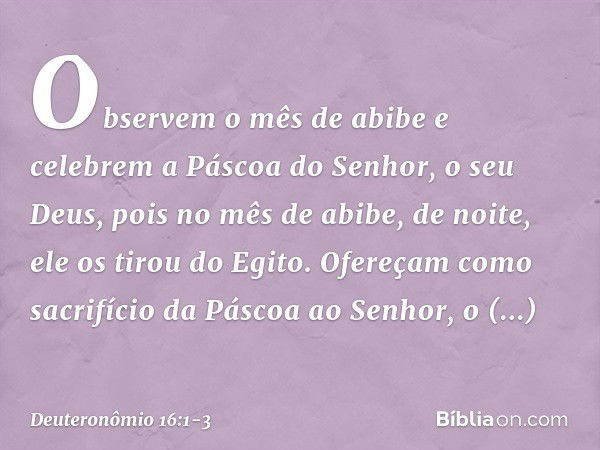 "Observem o mês de abibe e celebrem a Páscoa do Senhor, o seu Deus, pois no mês de abibe, de noite, ele os tirou do Egito. Ofereçam como sacrifício da Páscoa ao