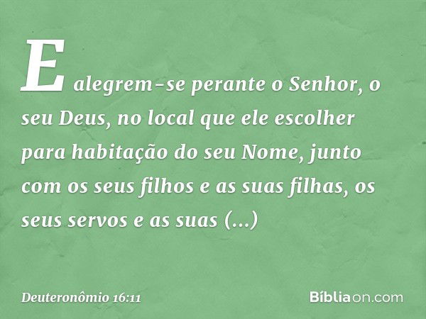 E alegrem-se perante o Senhor, o seu Deus, no local que ele escolher para habitação do seu Nome, junto com os seus filhos e as suas filhas, os seus servos e as 