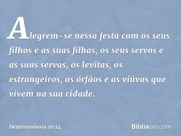 Alegrem-se nessa festa com os seus filhos e as suas filhas, os seus servos e as suas servas, os levitas, os estrangeiros, os órfãos e as viúvas que vivem na sua