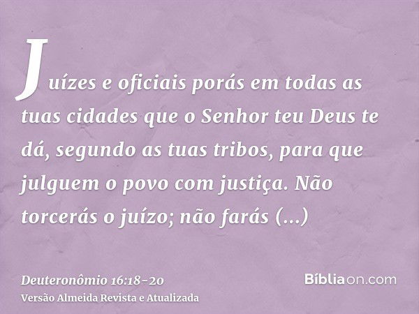 Juízes e oficiais porás em todas as tuas cidades que o Senhor teu Deus te dá, segundo as tuas tribos, para que julguem o povo com justiça.Não torcerás o juízo; 