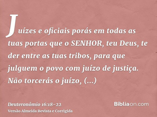 Juízes e oficiais porás em todas as tuas portas que o SENHOR, teu Deus, te der entre as tuas tribos, para que julguem o povo com juízo de justiça.Não torcerás o