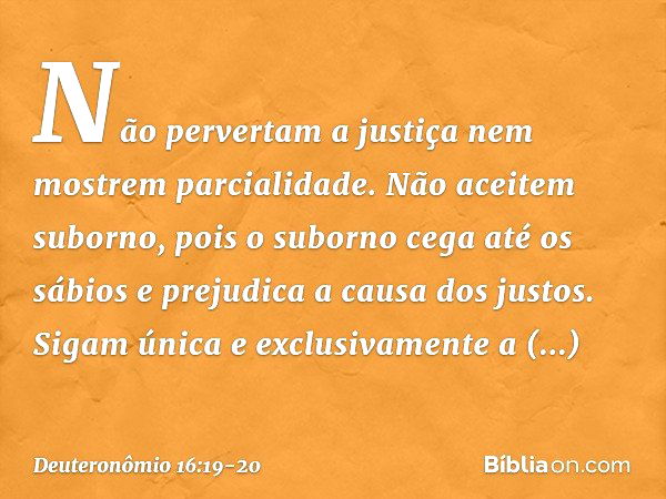 Não pervertam a justiça nem mostrem parcialidade. Não aceitem suborno, pois o suborno cega até os sábios e prejudica a causa dos justos. Sigam única e exclusiva