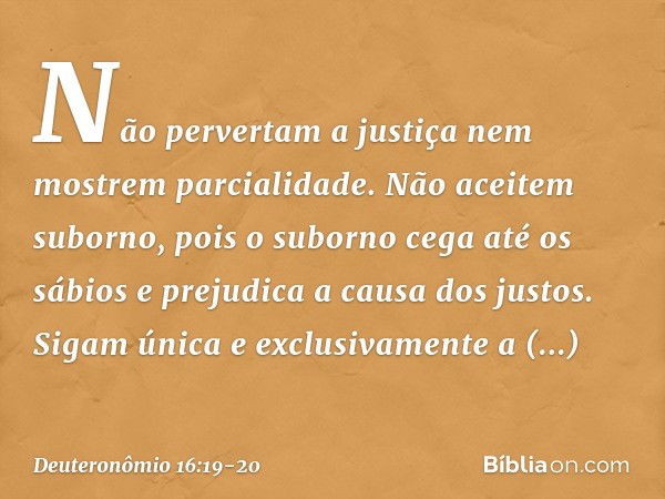 Não pervertam a justiça nem mostrem parcialidade. Não aceitem suborno, pois o suborno cega até os sábios e prejudica a causa dos justos. Sigam única e exclusiva