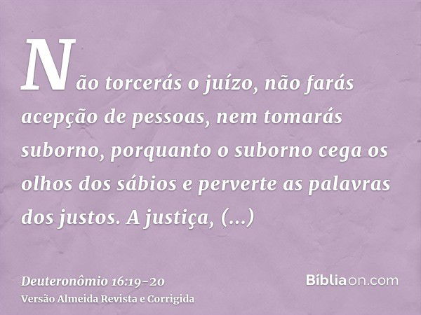 Não torcerás o juízo, não farás acepção de pessoas, nem tomarás suborno, porquanto o suborno cega os olhos dos sábios e perverte as palavras dos justos.A justiç