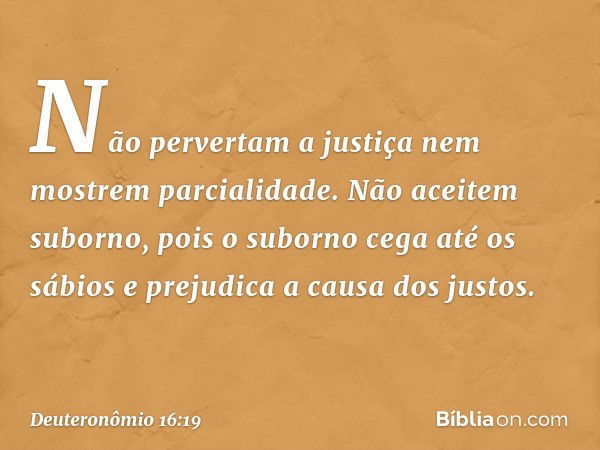 Não pervertam a justiça nem mostrem parcialidade. Não aceitem suborno, pois o suborno cega até os sábios e prejudica a causa dos justos. -- Deuteronômio 16:19