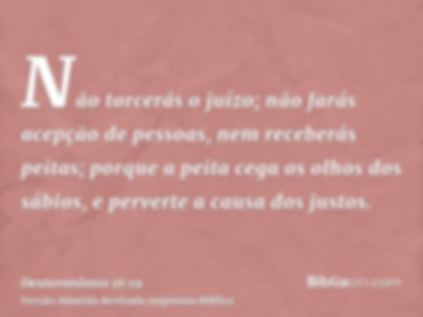 Não torcerás o juízo; não farás acepção de pessoas, nem receberás peitas; porque a peita cega os olhos dos sábios, e perverte a causa dos justos.