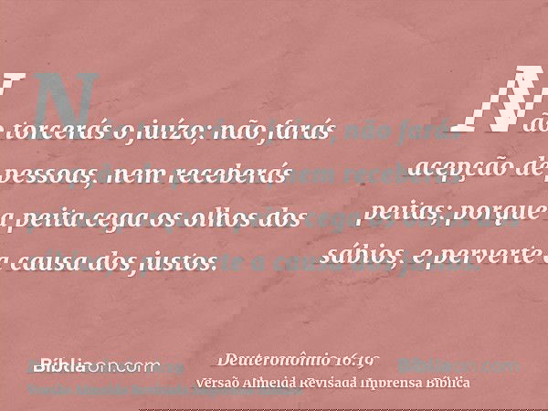 Não torcerás o juízo; não farás acepção de pessoas, nem receberás peitas; porque a peita cega os olhos dos sábios, e perverte a causa dos justos.